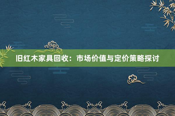 旧红木家具回收：市场价值与定价策略探讨