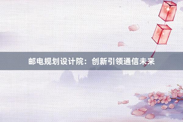 邮电规划设计院：创新引领通信未来