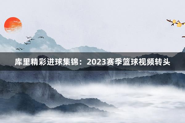 库里精彩进球集锦：2023赛季篮球视频转头