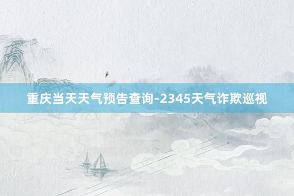 重庆当天天气预告查询-2345天气诈欺巡视